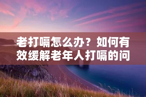老打嗝怎么办？如何有效缓解老年人打嗝的问题？
