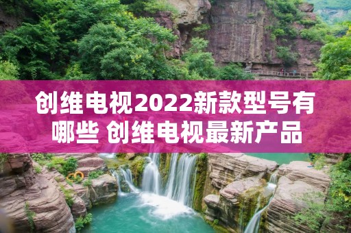 创维电视2022新款型号有哪些 创维电视最新产品 创维电视2022新款型号有哪些 创维电视最新产品