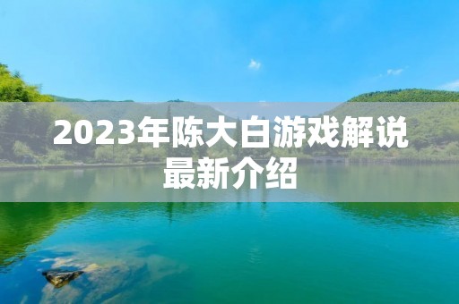 2023年陈大白游戏解说最新介绍 2023年陈大白游戏解说最新介绍
