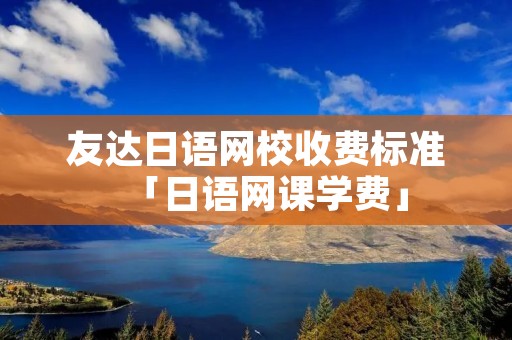 友达日语网校收费标准「日语网课学费」 友达日语网校收费标准「日语网课学费」