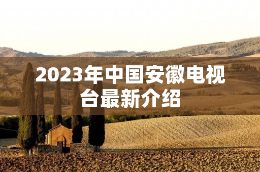 2023年中国安徽电视台最新介绍 2023年中国安徽电视台最新介绍