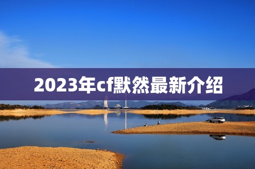 2023年cf默然最新介绍 2023年cf默然最新介绍