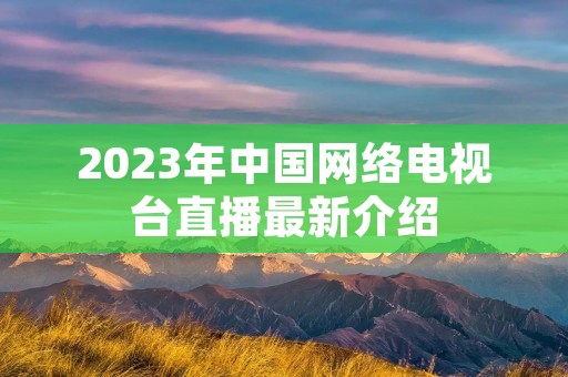 2023年中国网络电视台直播最新介绍 2023年中国网络电视台直播最新介绍