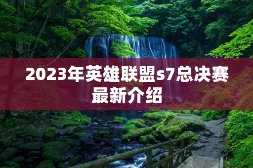2023年英雄联盟s7总决赛最新介绍