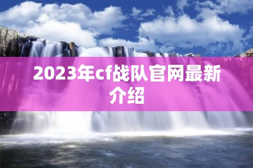 2023年cf战队官网最新介绍 2023年cf战队官网最新介绍