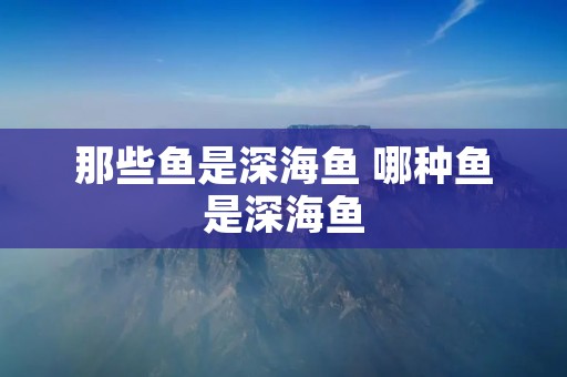 那些鱼是深海鱼 哪种鱼是深海鱼
