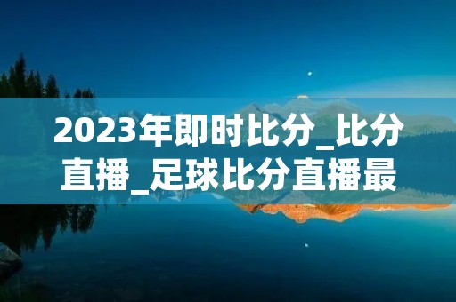 2023年即时比分_比分直播_足球比分直播最新介绍 2023年即时比分_比分直播_足球比分直播最新介绍