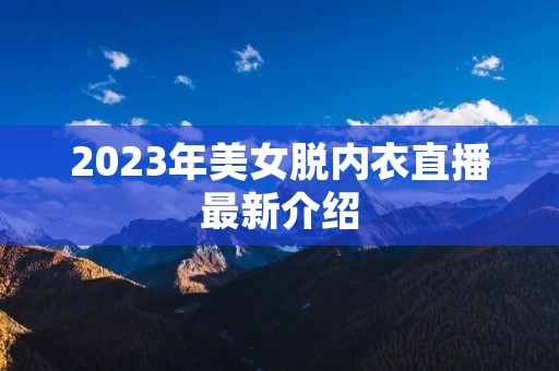 2023年美女脱内衣直播最新介绍 2023年美女脱内衣直播最新介绍