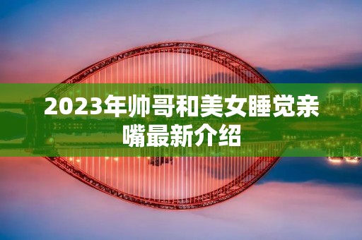 2023年帅哥和美女睡觉亲嘴最新介绍 2023年帅哥和美女睡觉亲嘴最新介绍