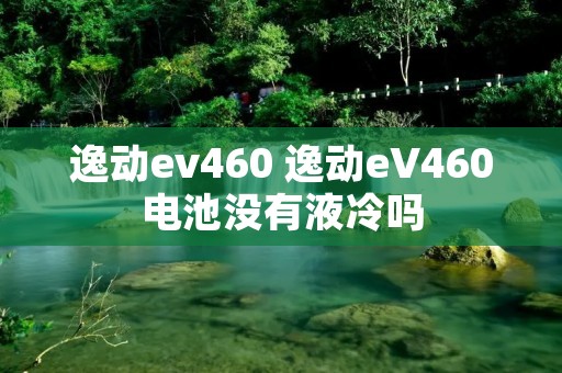 逸动ev460 逸动eV460电池没有液冷吗 逸动ev460 逸动eV460电池没有液冷吗