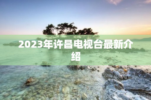 2023年许昌电视台最新介绍 2023年许昌电视台最新介绍