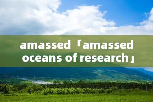 amassed「amassed oceans of research」