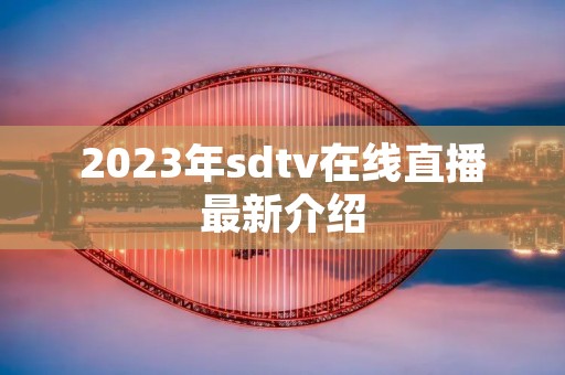 2023年sdtv在线直播最新介绍 2023年sdtv在线直播最新介绍