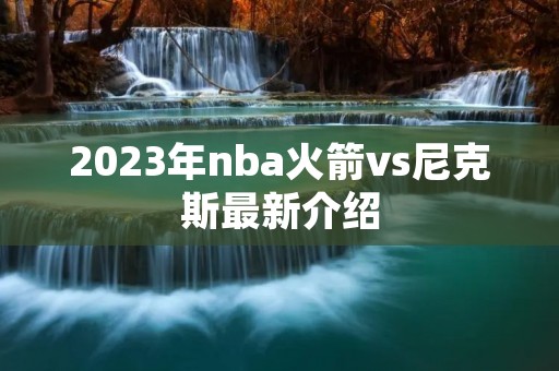 2023年nba火箭vs尼克斯最新介绍 2023年nba火箭vs尼克斯最新介绍