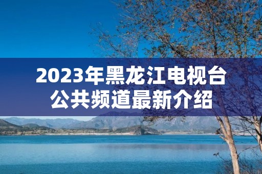 2023年黑龙江电视台公共频道最新介绍 2023年黑龙江电视台公共频道最新介绍