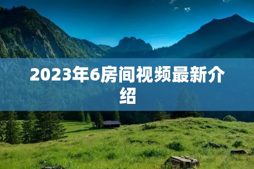 2023年6房间视频最新介绍 2023年6房间视频最新介绍