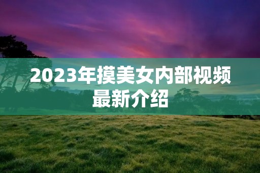 2023年摸美女内部视频最新介绍 2023年摸美女内部视频最新介绍