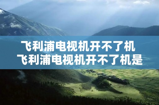 飞利浦电视机开不了机 飞利浦电视机开不了机是什么原因 飞利浦电视机开不了机 飞利浦电视机开不了机是什么原因