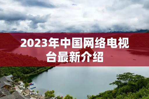 2023年中国网络电视台最新介绍 2023年中国网络电视台最新介绍