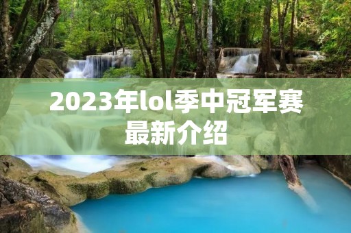 2023年lol季中冠军赛最新介绍 2023年lol季中冠军赛最新介绍