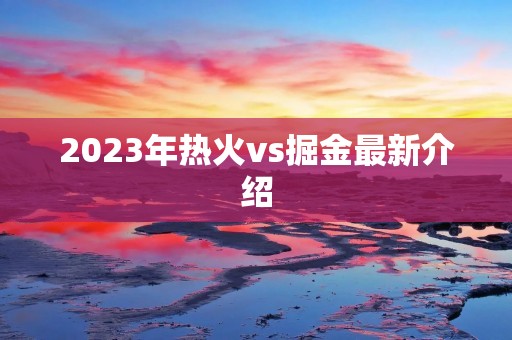 2023年热火vs掘金最新介绍 2023年热火vs掘金最新介绍