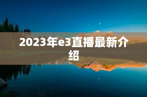 2023年e3直播最新介绍 2023年e3直播最新介绍