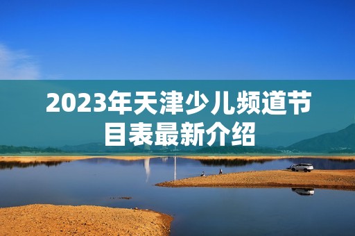 2023年天津少儿频道节目表最新介绍
