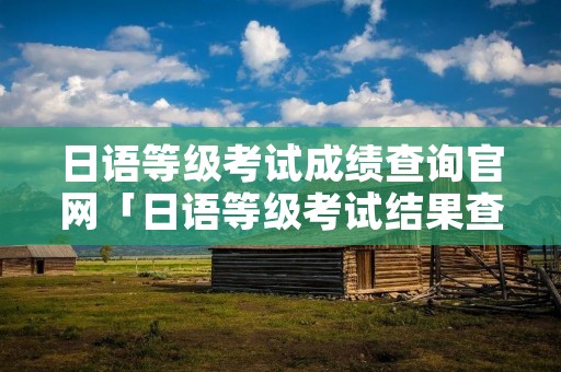 日语等级考试成绩查询官网「日语等级考试结果查询」