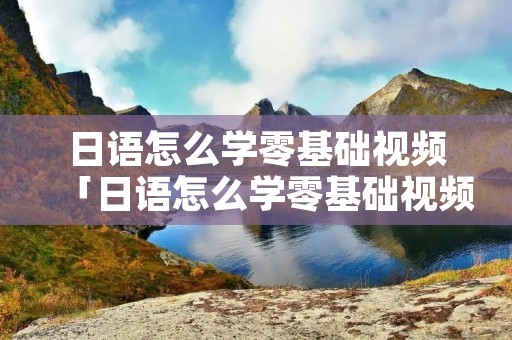 日语怎么学零基础视频「日语怎么学零基础视频教学」
