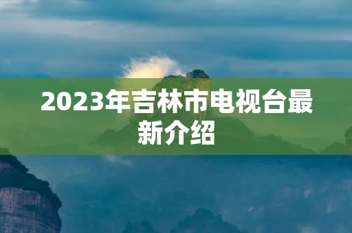 2023年吉林市电视台最新介绍 2023年吉林市电视台最新介绍