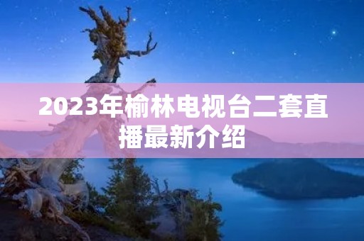2023年榆林电视台二套直播最新介绍 2023年榆林电视台二套直播最新介绍