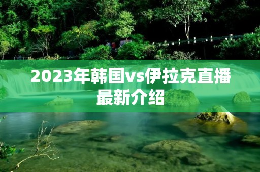 2023年韩国vs伊拉克直播最新介绍 2023年韩国vs伊拉克直播最新介绍