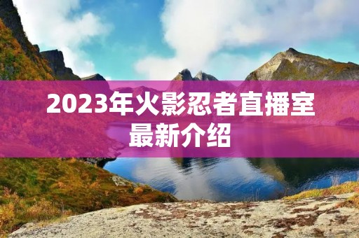 2023年火影忍者直播室最新介绍 2023年火影忍者直播室最新介绍
