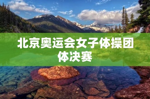 北京奥运会女子体操团体决赛:中国队的历史性胜利 北京奥运会女子体操团体决赛:中国队的历史性胜利