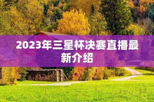 2023年三星杯决赛直播最新介绍 2023年三星杯决赛直播最新介绍