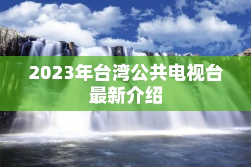 2023年台湾公共电视台最新介绍 2023年台湾公共电视台最新介绍