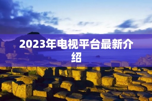 2023年电视平台最新介绍 2023年电视平台最新介绍