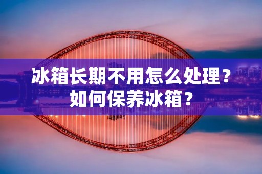 冰箱长期不用怎么处理？如何保养冰箱？