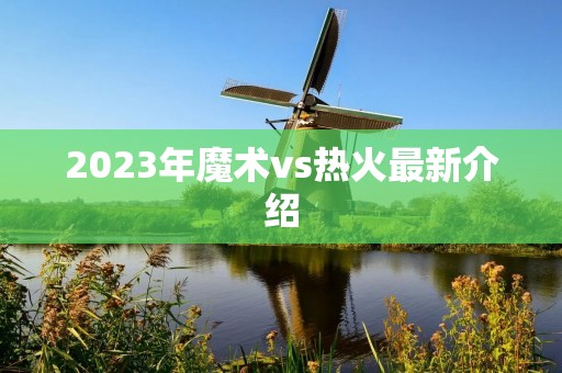 2023年魔术vs热火最新介绍 2023年魔术vs热火最新介绍