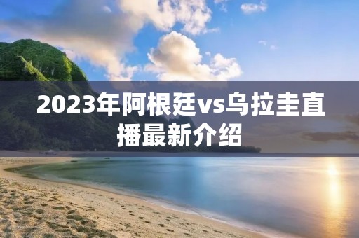 2023年阿根廷vs乌拉圭直播最新介绍 2023年阿根廷vs乌拉圭直播最新介绍