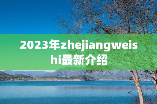 2023年zhejiangweishi最新介绍 2023年zhejiangweishi最新介绍