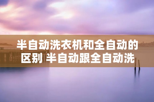 半自动洗衣机和全自动的区别 半自动跟全自动洗衣机区别