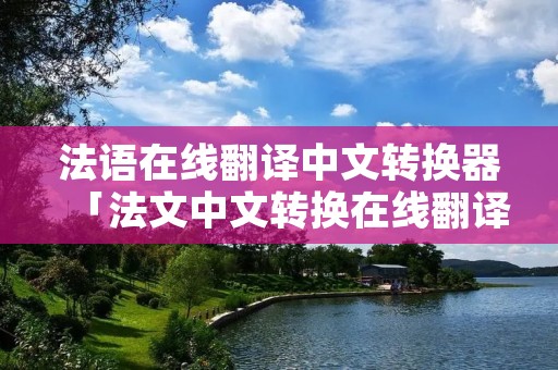 法语在线翻译中文转换器「法文中文转换在线翻译」