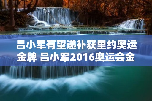 吕小军有望递补获里约奥运金牌 吕小军2016奥运会金牌拿回来了吗 吕小军有望递补获里约奥运金牌 吕小军2016奥运会金牌拿回来了吗