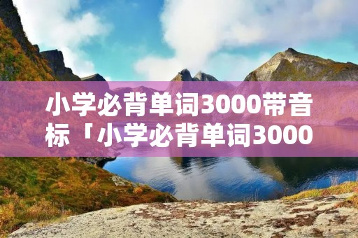 小学必背单词3000带音标「小学必背单词3000带音标文档」
