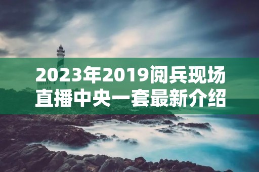 2023年2019阅兵现场直播中央一套最新介绍