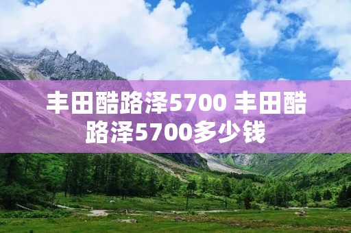 丰田酷路泽5700 丰田酷路泽5700多少钱 丰田酷路泽5700 丰田酷路泽5700多少钱