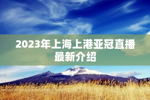 2023年上海上港亚冠直播最新介绍 2023年上海上港亚冠直播最新介绍