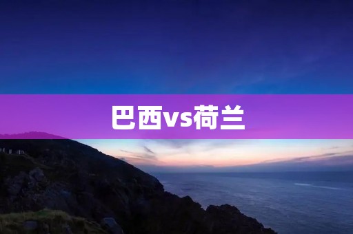 巴西vs荷兰：世界杯的历史对决