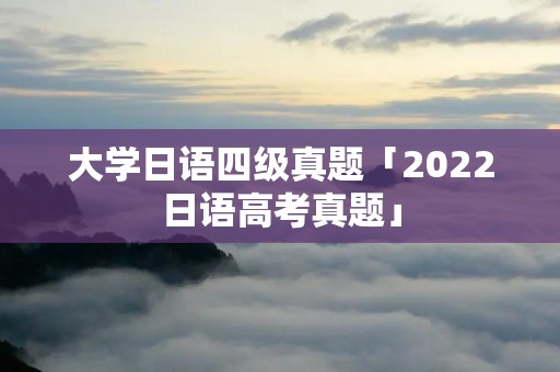 大学日语四级真题「2022日语高考真题」 大学日语四级真题「2022日语高考真题」